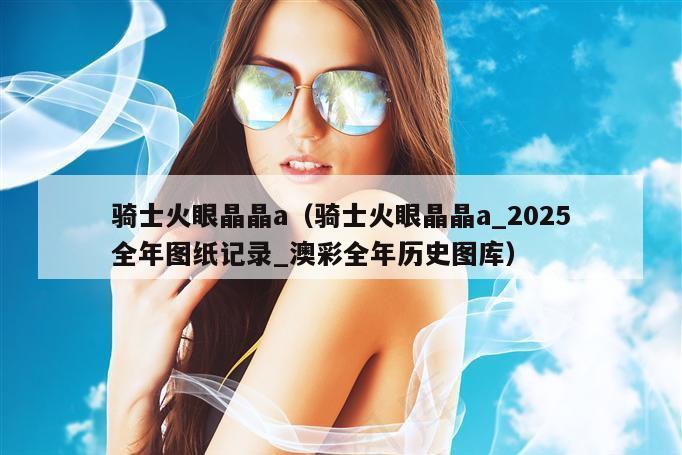 骑士火眼晶晶a（骑士火眼晶晶a_2025全年图纸记录_澳彩全年历史图库）